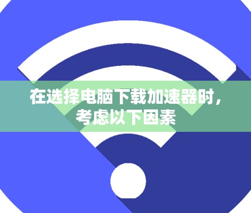 在选择电脑下载加速器时，考虑以下因素
