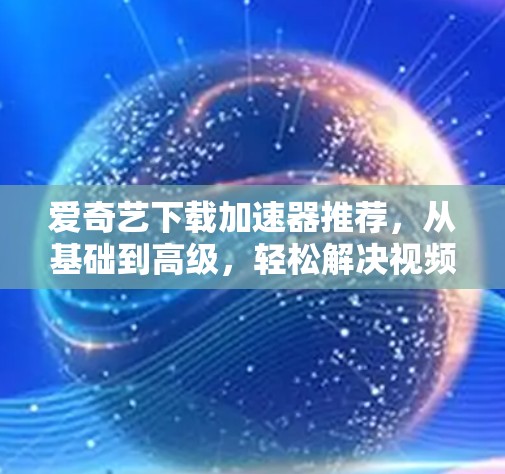 爱奇艺下载加速器推荐，从基础到高级，轻松解决视频下载问题