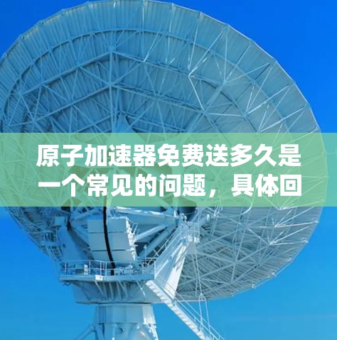 原子加速器免费送多久是一个常见的问题，具体回答取决于您所指的是哪种原子加速器以及您对免费和送多久理解的具体含义。以下是一些可能的解释