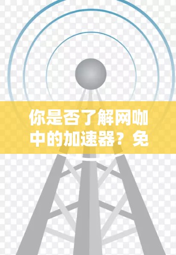 你是否了解网咖中的加速器？免费版和付费版的区别与选择