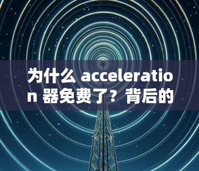 为什么 acceleration 器免费了?背后的真相 为什么 acceleration 器免费了?背后的真相