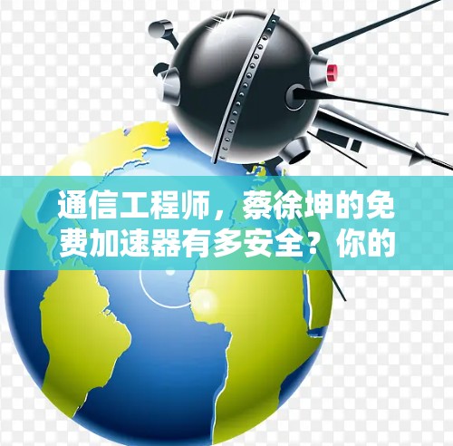 通信工程师，蔡徐坤的免费加速器有多安全？你的选择会影响你的通信体验