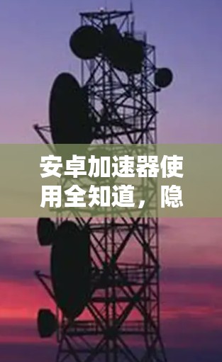 安卓加速器使用全知道，隐藏的安全风险？