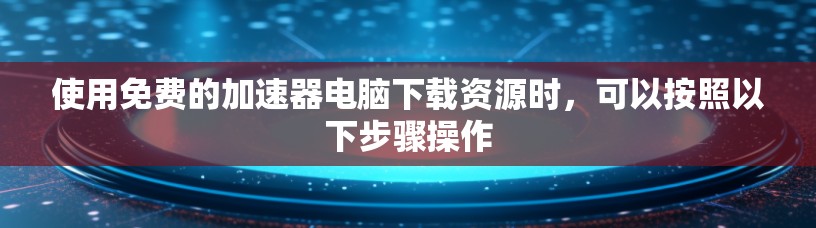 使用免费的加速器电脑下载资源时，可以按照以下步骤操作