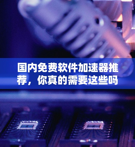国内免费软件加速器推荐，你真的需要这些吗？