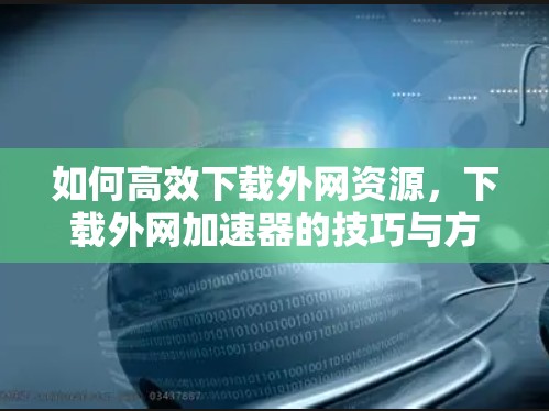 如何高效下载外网资源，下载外网加速器的技巧与方法