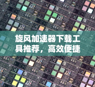 旋风加速器下载工具推荐，高效便捷的在线资源管理