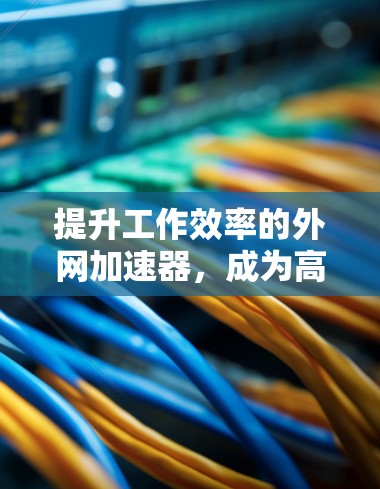 提升工作效率的外网加速器，成为高效办公的必备工具