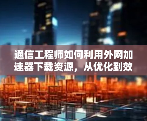 通信工程师如何利用外网加速器下载资源，从优化到效率提升