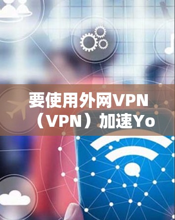 要使用外网VPN（VPN）加速YouTube视频，可以按照以下步骤进行操作