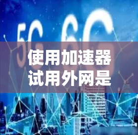 使用加速器试用外网是提升Web浏览体验的有效方法，以下是一个清晰的步骤指南，帮助您顺利使用加速器