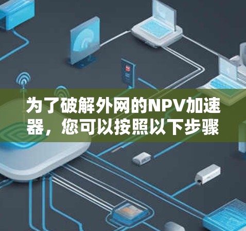 为了破解外网的NPV加速器,您可以按照以下步骤进行操作 为了破解外网的NPV加速器,您可以按照以下步骤进行操作