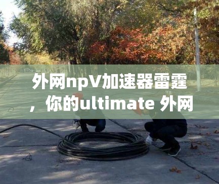 外网npV加速器雷霆，你的ultimate 外网网络加速选择