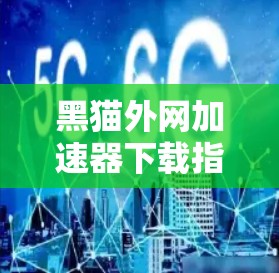 黑猫外网加速器下载指南及技术解析