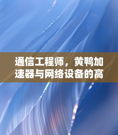 通信工程师，黄鸭加速器与网络设备的高效协同机制
