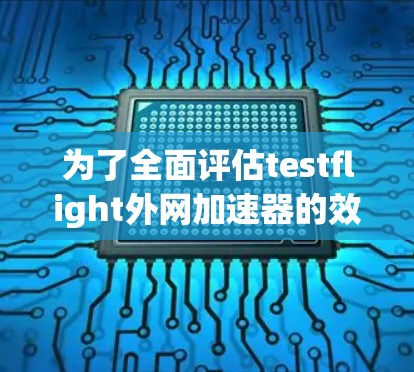 为了全面评估testflight外网加速器的效果，以下是一个结构化的总结和建议