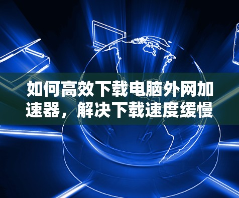 如何高效下载电脑外网加速器，解决下载速度缓慢的问题