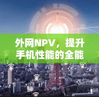 外网NPV，提升手机性能的全能加速工具
