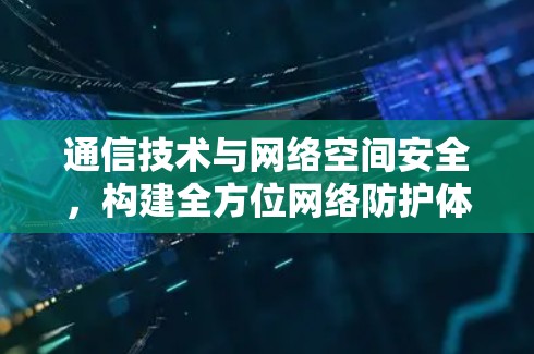 通信技术与网络空间安全,构建全方位网络防护体系 通信技术与网络空间安全,构建全方位网络防护体系