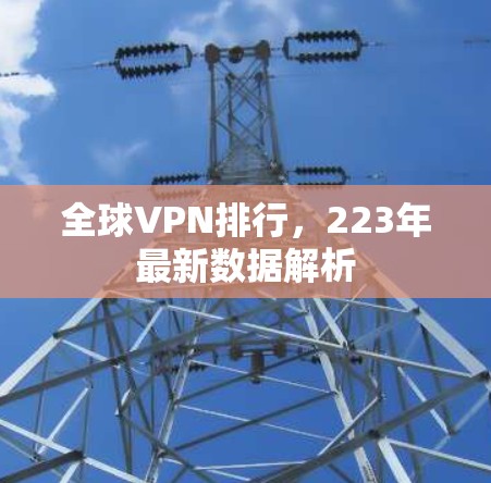 全球VPN排行,223年最新数据解析 全球VPN排行,223年最新数据解析