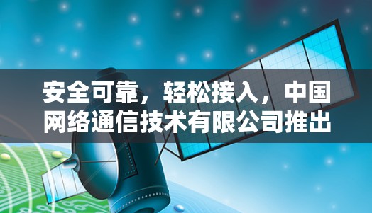 安全可靠，轻松接入，中国网络通信技术有限公司推出VPN免费稳定版客户端