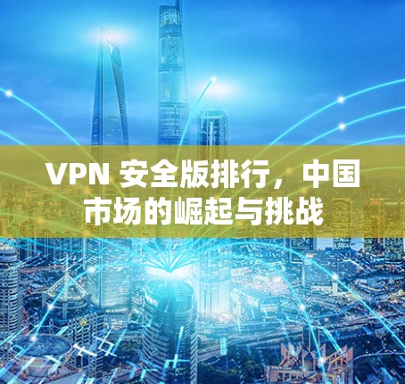 VPN 安全版排行，中国市场的崛起与挑战