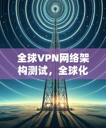 全球VPN网络架构测试，全球化时代VPN的未来方向