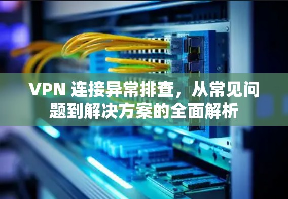 VPN 连接异常排查，从常见问题到解决方案的全面解析