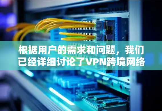 根据用户的需求和问题，我们已经详细讨论了VPN跨境网络解决方案的各个方面。以下是总结和分点说明，供参考