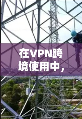 在VPN跨境使用中，用户需要考虑以下几点以确保安全和合规