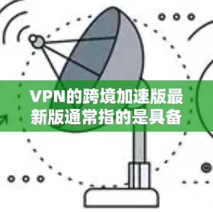 VPN的跨境加速版最新版通常指的是具备快速切换多国、速度快、功能强大等特点的VPN服务。以下是一些知名的VPN公司和他们的特点，供您参考