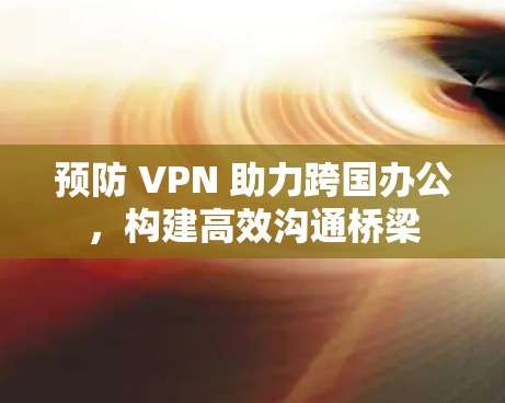 预防 VPN 助力跨国办公，构建高效沟通桥梁