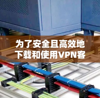 为了安全且高效地下载和使用VPN客户端，您可以按照以下步骤操作