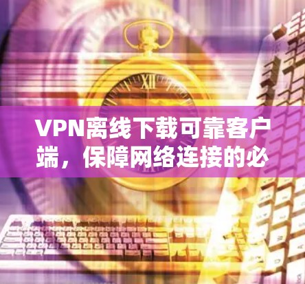 VPN离线下载可靠客户端,保障网络连接的必选清单 VPN离线下载可靠客户端,保障网络连接的必选清单