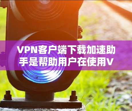 VPN客户端下载加速助手是帮助用户在使用VPN服务时更快地下载内容的工具。以下是一个详细的步骤指南，帮助您正确使用加速助手
