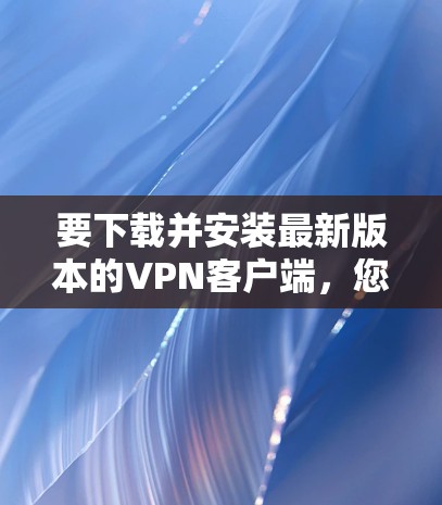 要下载并安装最新版本的VPN客户端，您可以按照以下步骤操作