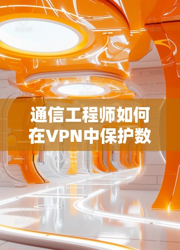 通信工程师如何在VPN中保护数据，科学上网方法