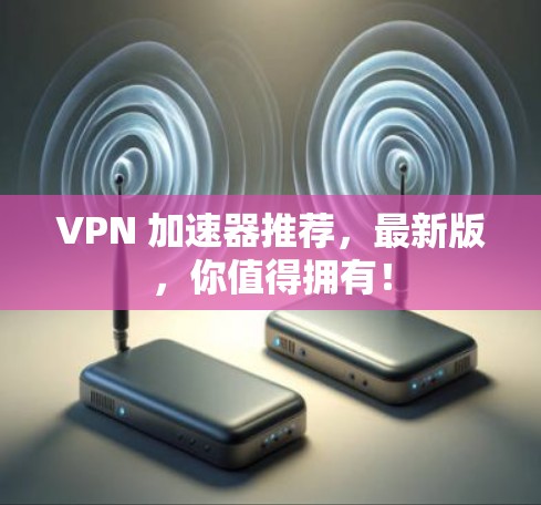 VPN 加速器推荐,最新版,你值得拥有! VPN 加速器推荐,最新版,你值得拥有!
