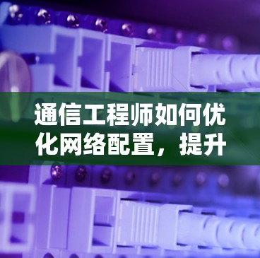 通信工程师如何优化网络配置,提升速度与稳定性 通信工程师如何优化网络配置,提升速度与稳定性