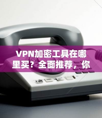 VPN加密工具在哪里买?全面推荐,你值得拥有 VPN加密工具在哪里买?全面推荐,你值得拥有