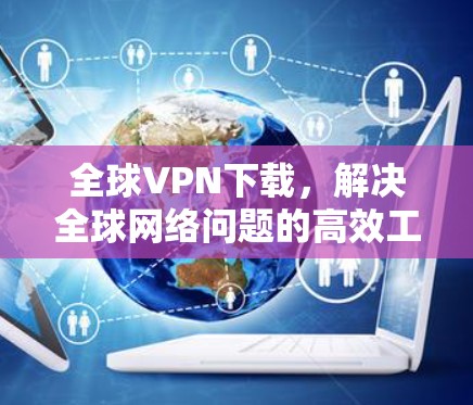 全球VPN下载，解决全球网络问题的高效工具