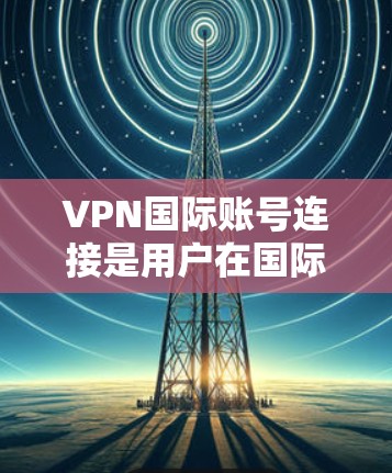 VPN国际账号连接是用户在国际网络上访问国内或国际VPN服务时需要考虑的一个重要方面。以下是针对国际账号连接的详细信息