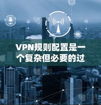 VPN规则配置是一个复杂但必要的过程，用于保护用户的数据和隐私。以下是一个系统的指南，帮助您理解和应用VPN规则配置
