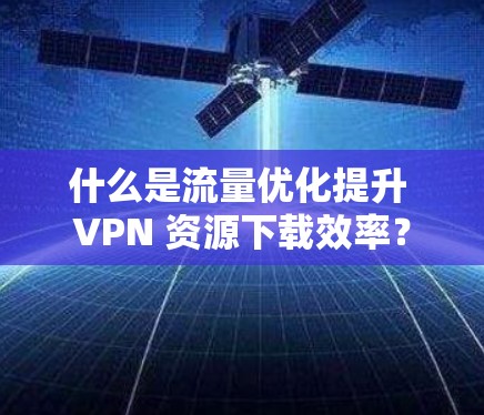什么是流量优化提升 VPN 资源下载效率？