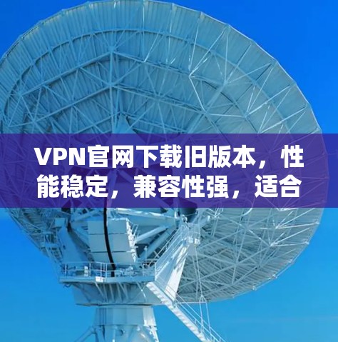 VPN官网下载旧版本，性能稳定，兼容性强，适合通信工程师使用