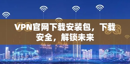 VPN官网下载安装包，下载安全，解锁未来