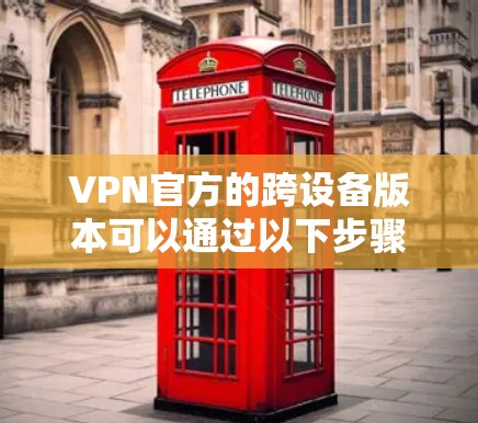 VPN官方的跨设备版本可以通过以下步骤获取 VPN官方的跨设备版本可以通过以下步骤获取