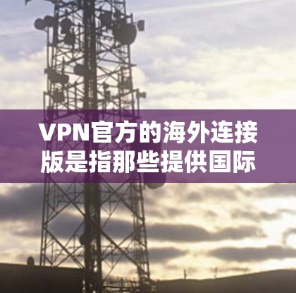 VPN官方的海外连接版是指那些提供国际访问和海外连接的VPN服务，这些服务通常由专业机构或公司提供，确保数据的安全性和服务的质量。以下是一些关于 VPN 官方海外连接版的评价和推荐