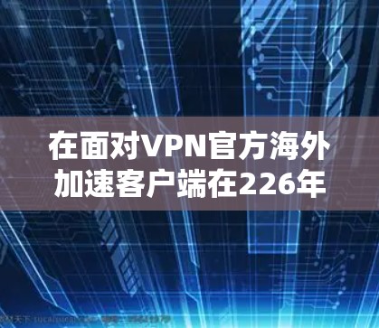 在面对VPN官方海外加速客户端在226年可能的问题时，建议采取以下步骤以确保安全和高效