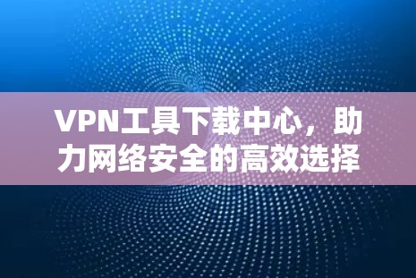 VPN工具下载中心，助力网络安全的高效选择